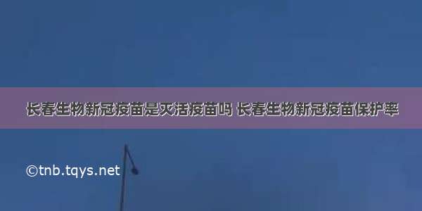 长春生物新冠疫苗是灭活疫苗吗 长春生物新冠疫苗保护率