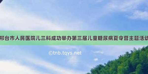 邢台市人民医院儿三科成功举办第三届儿童糖尿病夏令营主题活动