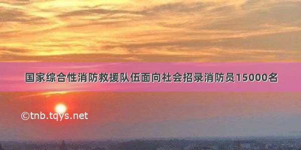 国家综合性消防救援队伍面向社会招录消防员15000名