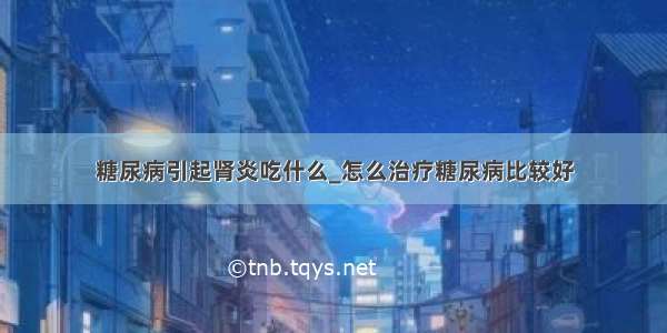 糖尿病引起肾炎吃什么_怎么治疗糖尿病比较好