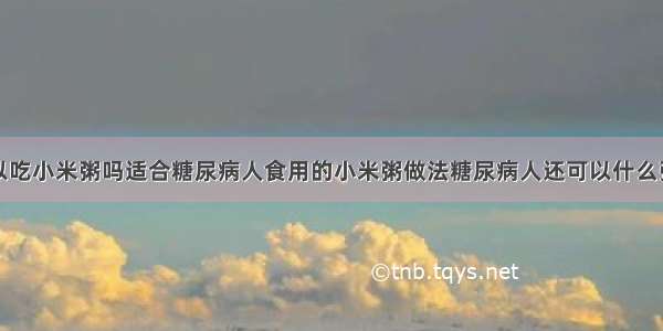 糖尿病人可以吃小米粥吗适合糖尿病人食用的小米粥做法糖尿病人还可以什么粥糖尿病人可