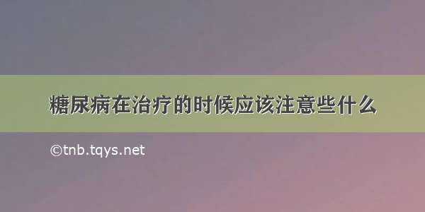 糖尿病在治疗的时候应该注意些什么