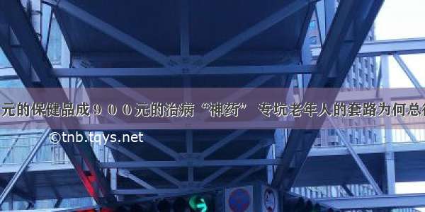 ９０元的保健品成９００元的治病“神药” 专坑老年人的套路为何总得逞？