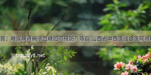 「科普」糖尿病肾病低血糖如何预防？陈磊 山西省中西医结合医院肾病一科