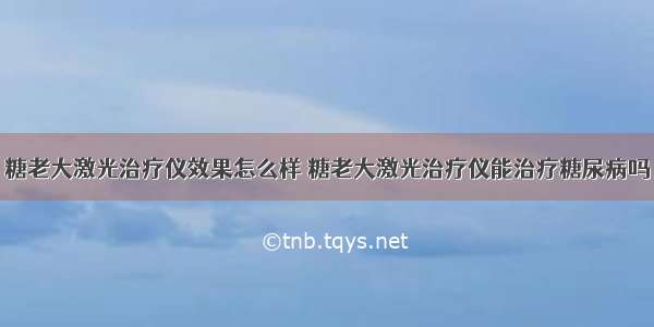 糖老大激光治疗仪效果怎么样 糖老大激光治疗仪能治疗糖尿病吗