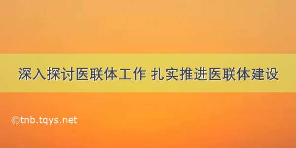 深入探讨医联体工作 扎实推进医联体建设