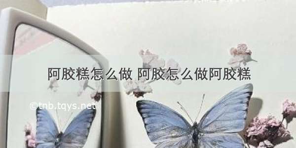 阿胶糕怎么做 阿胶怎么做阿胶糕