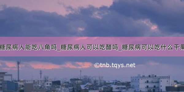 糖尿病人能吃八角吗_糖尿病人可以吃醋吗_糖尿病可以吃什么干果