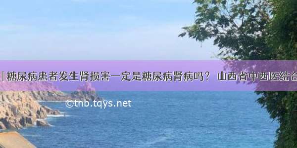 医生答疑 | 糖尿病患者发生肾损害一定是糖尿病肾病吗？ 山西省中西医结合医院肾病