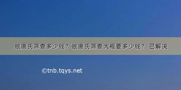 做唐氏筛查多少钱？做唐氏筛查大概要多少钱？ 已解决