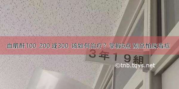 血肌酐100  200 或300  该如何治疗？掌握6点 别总怕尿毒症