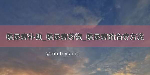 糖尿病补助_糖尿病药物_糖尿病的治疗方法