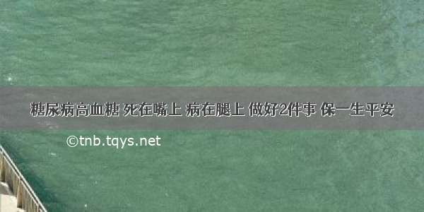 糖尿病高血糖 死在嘴上 病在腿上 做好2件事 保一生平安