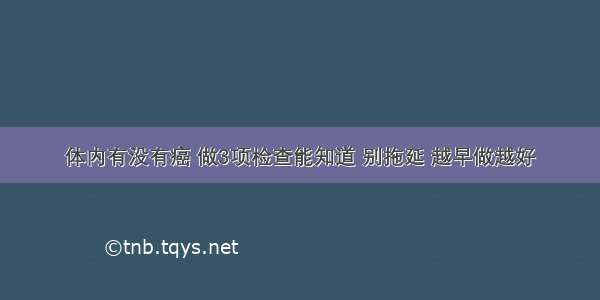 体内有没有癌 做3项检查能知道 别拖延 越早做越好