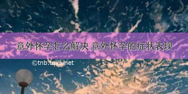 意外怀孕怎么解决 意外怀孕的症状表现