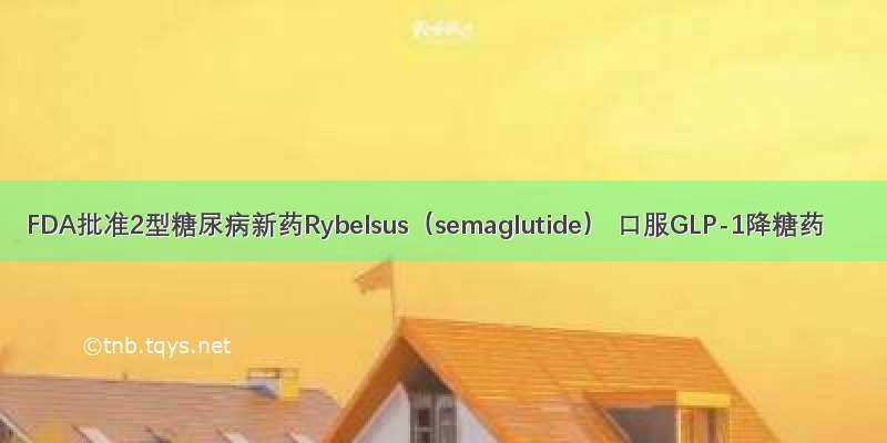 FDA批准2型糖尿病新药Rybelsus（semaglutide） 口服GLP-1降糖药