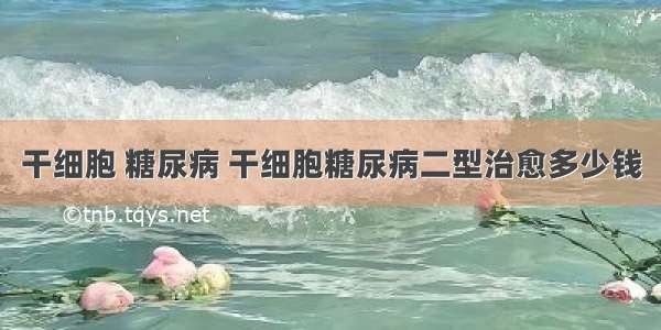 干细胞 糖尿病 干细胞糖尿病二型治愈多少钱