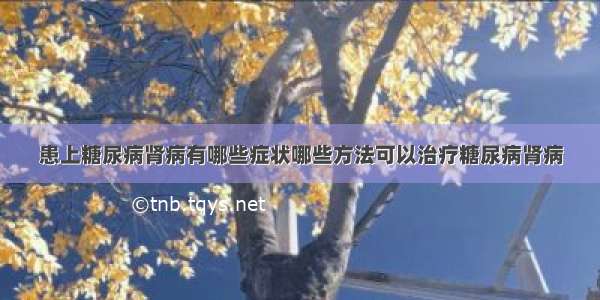 患上糖尿病肾病有哪些症状哪些方法可以治疗糖尿病肾病