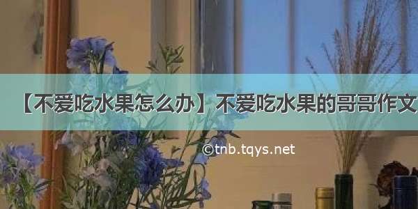 【不爱吃水果怎么办】不爱吃水果的哥哥作文