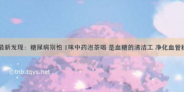 医院最新发现：糖尿病别怕 1味中药泡茶喝 是血糖的清洁工 净化血管稳血糖