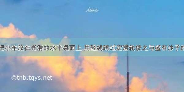 如图所示 把小车放在光滑的水平桌面上 用轻绳跨过定滑轮使之与盛有沙子的小桶相连 