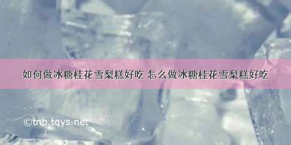 如何做冰糖桂花雪梨糕好吃 怎么做冰糖桂花雪梨糕好吃