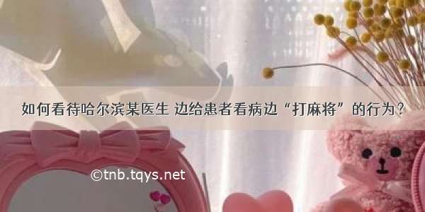 如何看待哈尔滨某医生 边给患者看病边“打麻将”的行为？