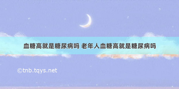 血糖高就是糖尿病吗 老年人血糖高就是糖尿病吗