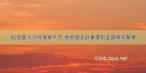 90后盲人小伙身家千万 他的励志故事受到全国媒体聚焦