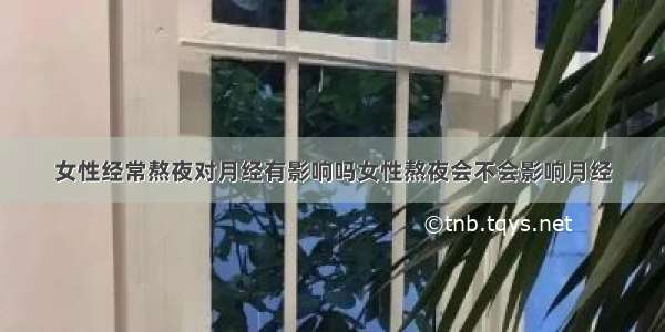 女性经常熬夜对月经有影响吗女性熬夜会不会影响月经