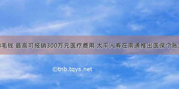 平均每天不到3毛钱 最高可报销300万元医疗费用 太平人寿在南通推出医保个账产品“南