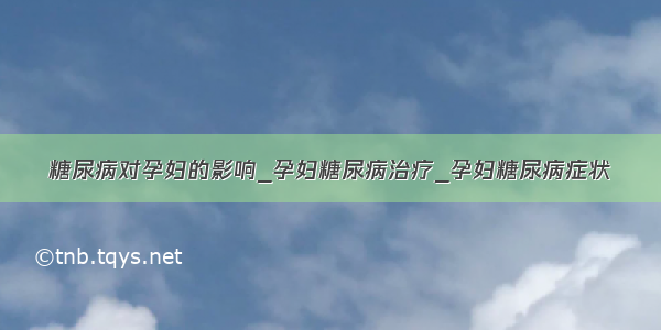 糖尿病对孕妇的影响_孕妇糖尿病治疗_孕妇糖尿病症状