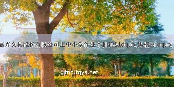 标称生产企业上海晨光文具股份有限公司上中小学作业本抽检“黑榜” 此前因生产不合格