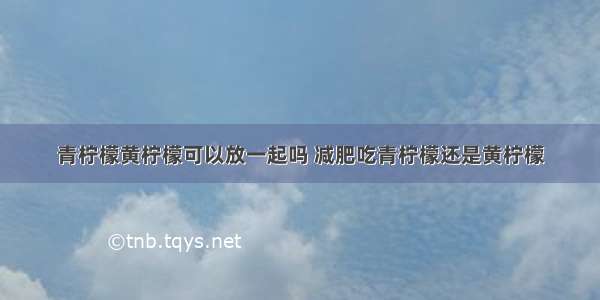 青柠檬黄柠檬可以放一起吗 减肥吃青柠檬还是黄柠檬