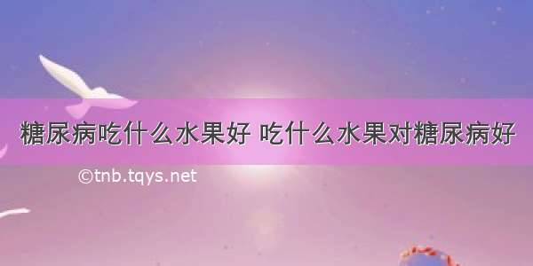 糖尿病吃什么水果好 吃什么水果对糖尿病好