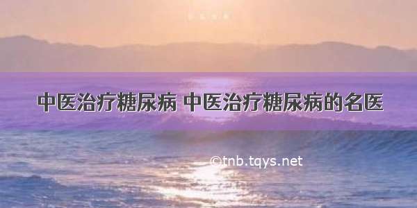 中医治疗糖尿病 中医治疗糖尿病的名医