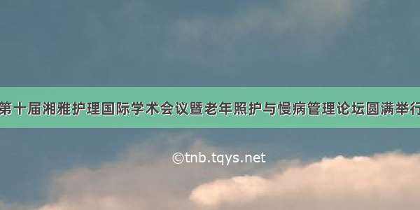 第十届湘雅护理国际学术会议暨老年照护与慢病管理论坛圆满举行