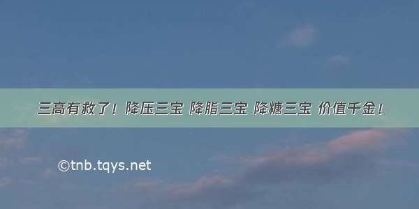 三高有救了！降压三宝 降脂三宝 降糖三宝 价值千金！