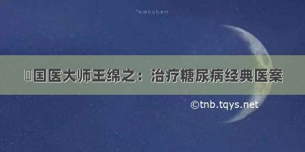 ​国医大师王绵之：治疗糖尿病经典医案