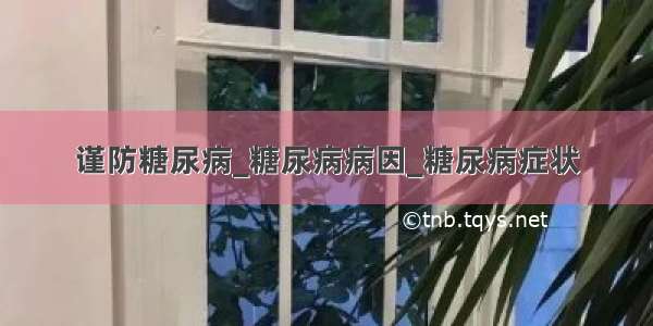 谨防糖尿病_糖尿病病因_糖尿病症状