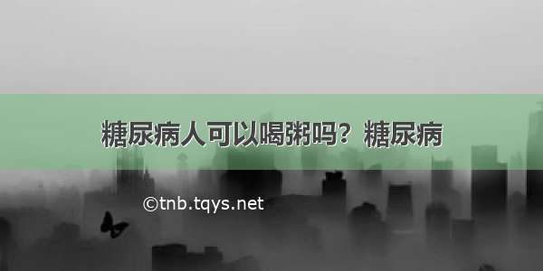 糖尿病人可以喝粥吗？糖尿病