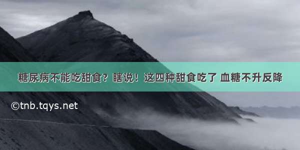 糖尿病不能吃甜食？瞎说！这四种甜食吃了 血糖不升反降