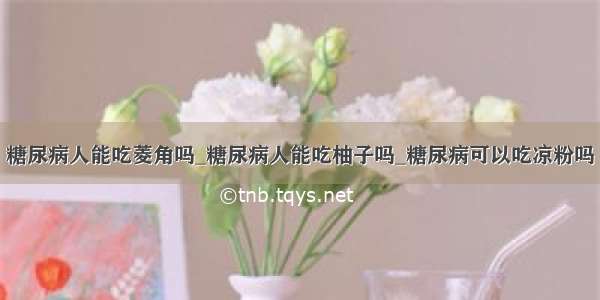 糖尿病人能吃菱角吗_糖尿病人能吃柚子吗_糖尿病可以吃凉粉吗