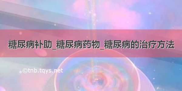 糖尿病补助_糖尿病药物_糖尿病的治疗方法