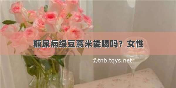 糖尿病绿豆薏米能喝吗？女性