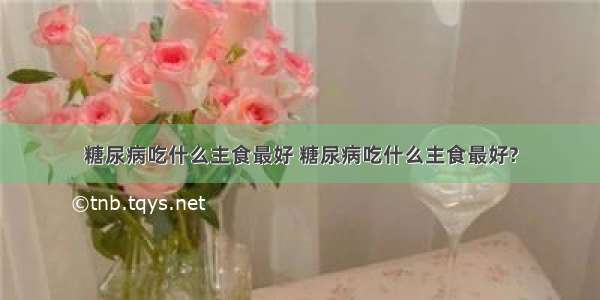 糖尿病吃什么主食最好 糖尿病吃什么主食最好?