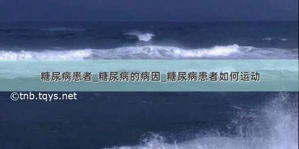 糖尿病患者_糖尿病的病因_糖尿病患者如何运动