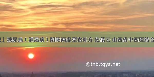 「中医知识」糖尿病（消渴病）阴阳两虚型食补方 史倩云 山西省中西医结合医院内分泌