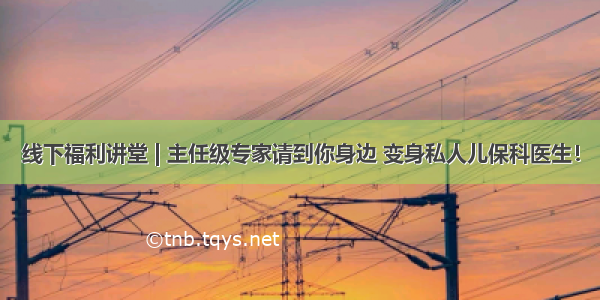 线下福利讲堂 | 主任级专家请到你身边 变身私人儿保科医生！