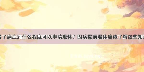 得了癌症到什么程度可以申请退休？因病提前退休应该了解这些知识